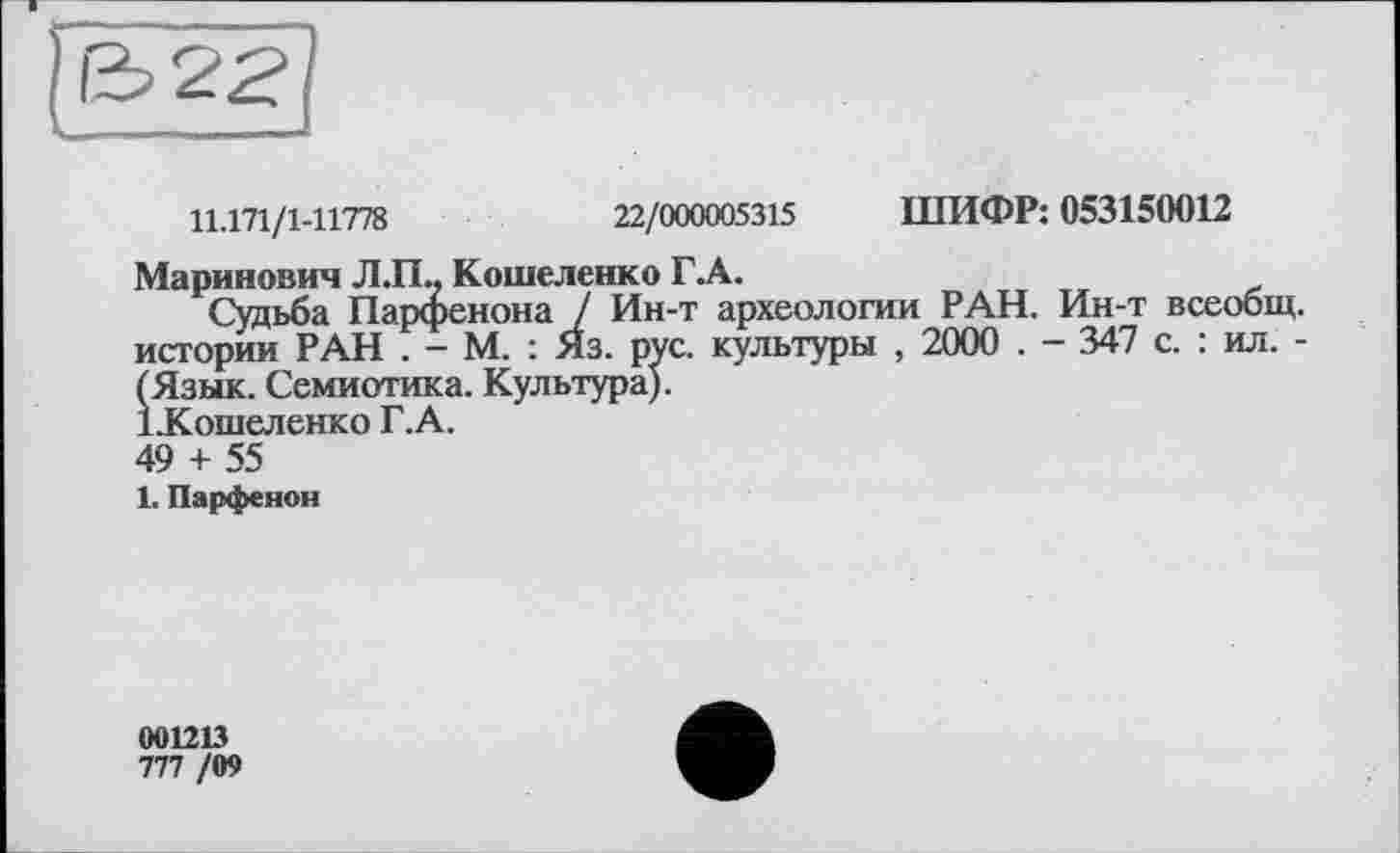 ﻿11.171/1-11778	22/000005315 ШИФР: 053150012
Маринович Л.П.. Кошеленко Г.А.
Судьба Парфенона / Ин-т археологии РАН. Ин-т всеобщ, истории РАН . - М. : Яз. рус. культуры , 2000 . - 347 с. : ил. -(Язык. Семиотика. Культура).
ІКошеленко Г.А.
49 + 55
1. Парфенон
001213
777 /09